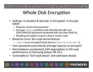 Whole	
  Disk	
  Encryp]on	
  
•  Se/ngs	
  →	
  Loca3on	
  &	
  Security	
  →	
  Encryp3on	
  →	
  Encrypt	
  
   tablet	
  
     –  Requires	
  screen-­‐lock	
  password	
  
     –  Encrypts	
  /data	
  par]]on	
  with	
  AES128	
  with	
  CBC	
  and	
  
        ESSIV:SHA256	
  (password	
  combined	
  with	
  salt	
  then	
  SHA1'd)	
  
     –  Disabling	
  encryp]on	
  requires	
  device	
  master	
  reset	
  	
  
•  Based	
  on	
  Linux'	
  dm-­‐crypt	
  kernel	
  feature	
  	
  
     –  /data	
  as	
  an	
  encrypted	
  block	
  device	
  (/dev/block/dm-0)	
  
•  User-­‐password	
  used	
  directly	
  (change	
  requires	
  re-­‐encrypt!)	
  
•  Not	
  hardware-­‐accelerated:	
  54%	
  degrada]on	
  in	
  I/O	
  read	
  
   performance	
  on	
  Samsung	
  Galaxy	
  Tab	
  10.1	
  
•  Vulnerable	
  to	
  "Evil	
  maid	
  a>ack"	
  and	
  cold-­‐boot	
  a>acks	
  
 