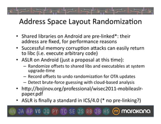 Address	
  Space	
  Layout	
  Randomiza]on	
  
•  Shared	
  libraries	
  on	
  Android	
  are	
  pre-­‐linked*:	
  their	
  
   address	
  are	
  ﬁxed,	
  for	
  performance	
  reasons	
  
•  Successful	
  memory	
  corrup]on	
  a>acks	
  can	
  easily	
  return	
  
   to	
  libc	
  (i.e.	
  execute	
  arbitrary	
  code)	
  
•  ASLR	
  on	
  Android	
  ( just	
  a	
  proposal	
  at	
  this	
  ]me):	
  
     –  Randomize	
  oﬀsets	
  to	
  shared	
  libs	
  and	
  executables	
  at	
  system	
  
        upgrade-­‐]me	
  
     –  Record	
  oﬀsets	
  to	
  undo	
  randomiza]on	
  for	
  OTA	
  updates	
  	
  
     –  Detect	
  brute-­‐force	
  guessing	
  with	
  cloud-­‐based	
  analysis	
  
•  h>p://bojinov.org/professional/wisec2011-­‐mobileaslr-­‐
   paper.pdf	
  
•  ASLR	
  is	
  ﬁnally	
  a	
  standard	
  in	
  ICS/4.0	
  (*	
  no	
  pre-­‐linking?)	
  
 