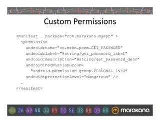 Custom	
  Permissions	
  
<manifest … package="com.marakana.myapp" >
  <permission
    android:name="co.mrkn.perm.GET_PASSWORD"
    android:label="@string/get_password_label"
    android:description="@string/get_password_desc"
    android:permissionGroup=
      "android.permission-group.PERSONAL_INFO"
    android:protectionLevel="dangerous" />
  …
</manifest>
 