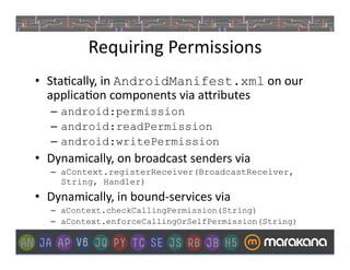 Requiring	
  Permissions	
  
•  Sta]cally,	
  in	
  AndroidManifest.xml	
  on	
  our	
  
   applica]on	
  components	
  via	
  a>ributes	
  
    –  android:permission	
  	
  
    –  android:readPermission
    –  android:writePermission
•  Dynamically,	
  on	
  broadcast	
  senders	
  via	
  
    –  aContext.registerReceiver(BroadcastReceiver,
       String, Handler)
•  Dynamically,	
  in	
  bound-­‐services	
  via	
  
    –  aContext.checkCallingPermission(String)	
  
    –  aContext.enforceCallingOrSelfPermission(String)
 