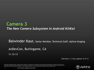 Camera 3
The New Camera Subsystem in Android KitKat

Balwinder Kaur,

Senior Member, Technical Staff, Aptina Imaging

AnDevCon, Burlingame, CA
11.15.13
Slide Deck v 1.2 last updated 12.27.13

© 2013 Aptina Imaging Corporation. All rights reserved. Products are warranted only to meet Aptina’s production data sheet specifications. Information, products, and/or
specifications are subject to change without notice. All information is provided on an “AS IS” basis without warranties of any kind. Dates are estimates only. Drawings not to
scale. Aptina and the Aptina logo are trademarks of Aptina Imaging Corporation. All other trademarks are the property of their respective owners.

1

|

© 2013 Aptina Imaging Corporation

 
