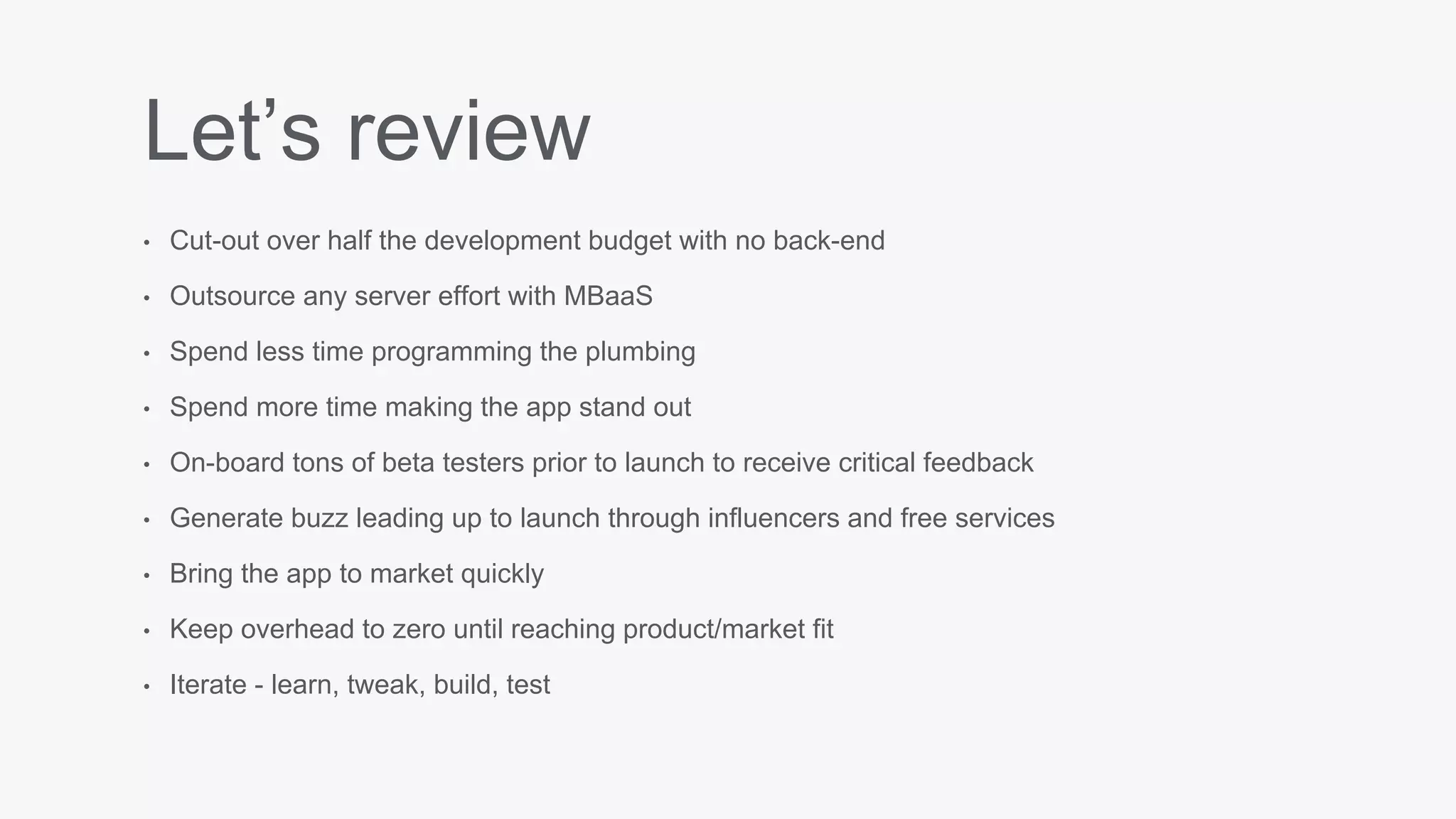 Let’s review
• Cut-out over half the development budget with no back-end
• Outsource any server effort with MBaaS
• Spend less time programming the plumbing
• Spend more time making the app stand out
• On-board tons of beta testers prior to launch to receive critical feedback
• Generate buzz leading up to launch through influencers and free services
• Bring the app to market quickly
• Keep overhead to zero until reaching product/market fit
• Iterate - learn, tweak, build, test
 
