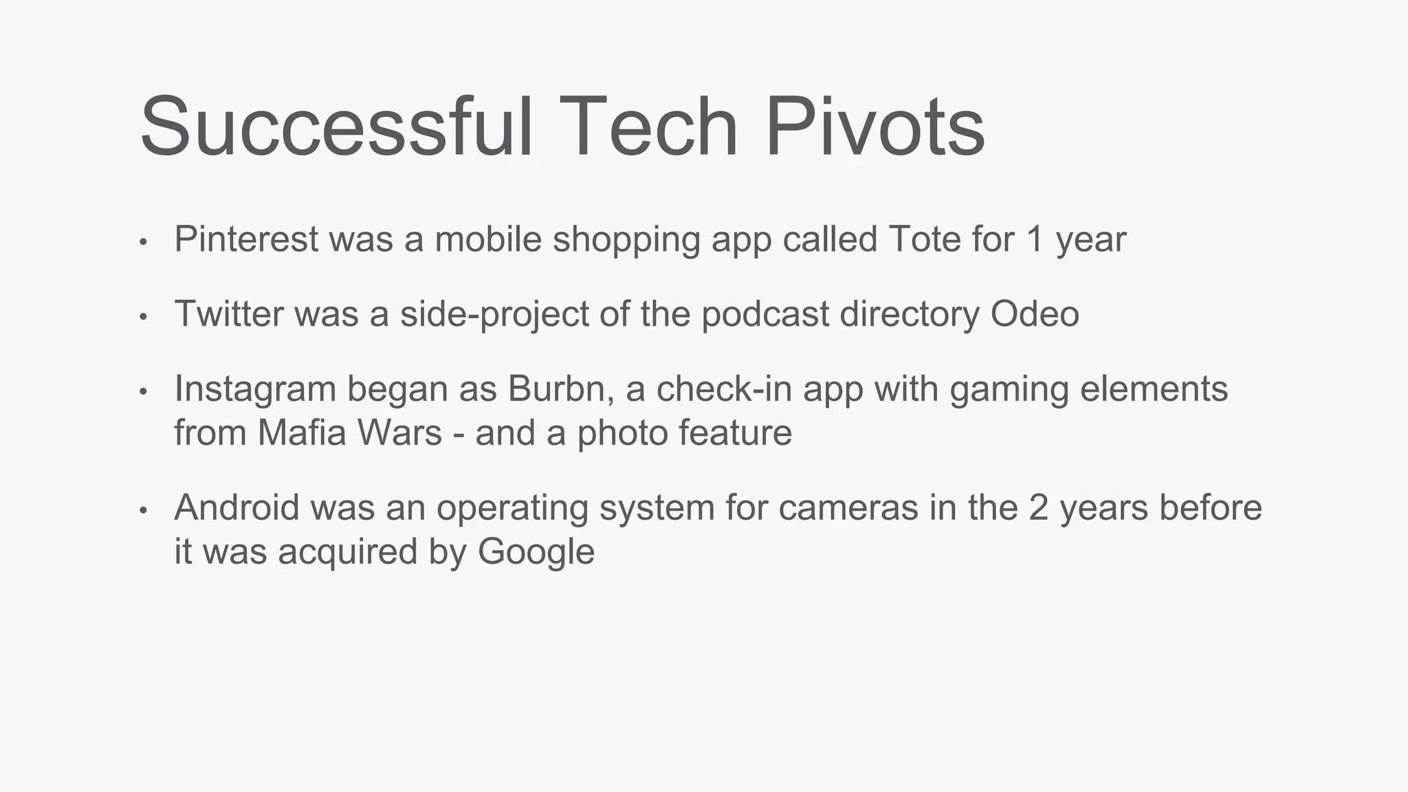 Successful Tech Pivots
• Pinterest was a mobile shopping app called Tote for 1 year
• Twitter was a side-project of the podcast directory Odeo
• Instagram began as Burbn, a check-in app with gaming elements
from Mafia Wars - and a photo feature
• Android was an operating system for cameras in the 2 years before
it was acquired by Google
 