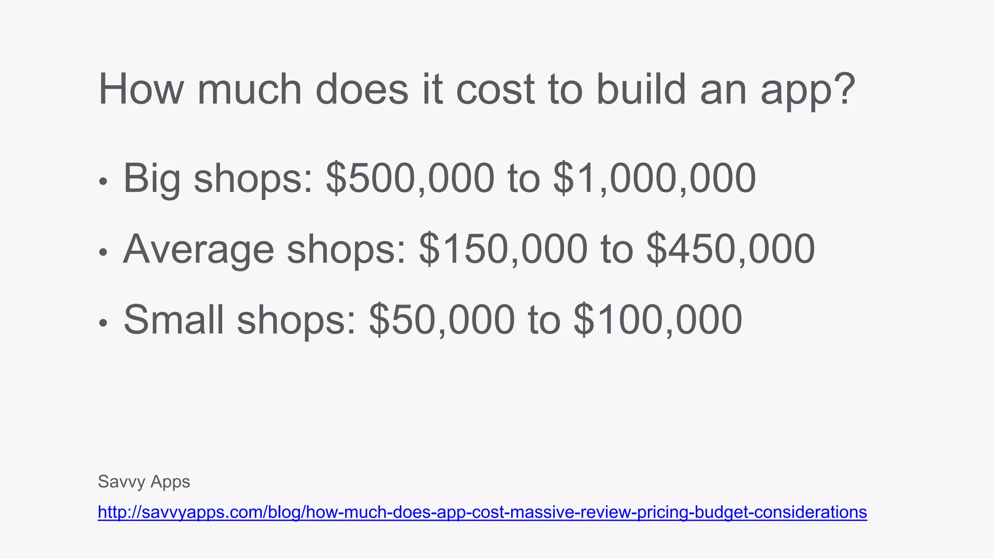 How much does it cost to build an app?
• Big shops: $500,000 to $1,000,000
• Average shops: $150,000 to $450,000
• Small shops: $50,000 to $100,000
Savvy Apps
http://savvyapps.com/blog/how-much-does-app-cost-massive-review-pricing-budget-considerations
 