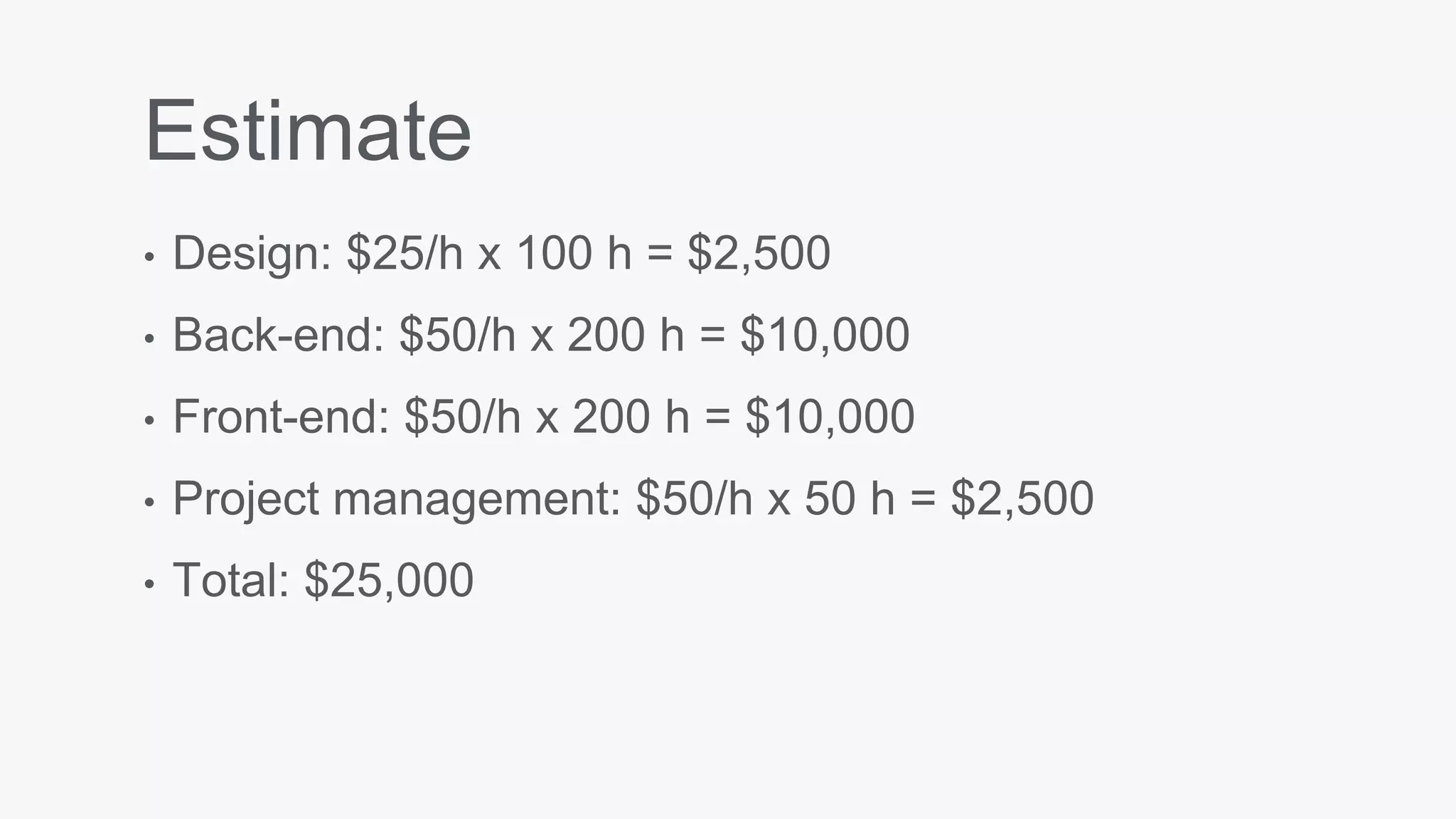 Estimate
• Design: $25/h x 100 h = $2,500
• Back-end: $50/h x 200 h = $10,000
• Front-end: $50/h x 200 h = $10,000
• Project management: $50/h x 50 h = $2,500
• Total: $25,000
 