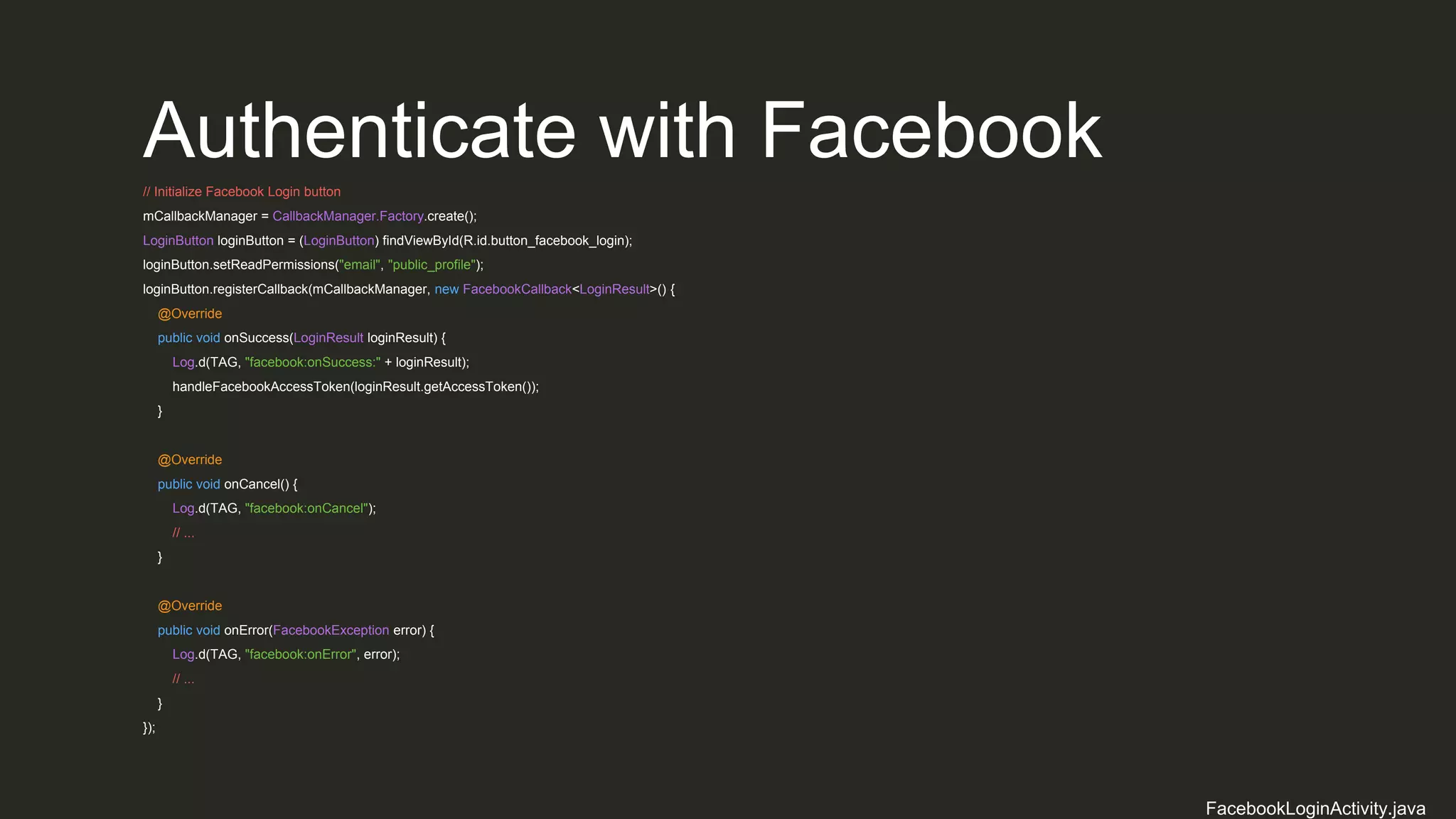Authenticate with Facebook
// Initialize Facebook Login button
mCallbackManager = CallbackManager.Factory.create();
LoginButton loginButton = (LoginButton) findViewById(R.id.button_facebook_login);
loginButton.setReadPermissions("email", "public_profile");
loginButton.registerCallback(mCallbackManager, new FacebookCallback<LoginResult>() {
@Override
public void onSuccess(LoginResult loginResult) {
Log.d(TAG, "facebook:onSuccess:" + loginResult);
handleFacebookAccessToken(loginResult.getAccessToken());
}
@Override
public void onCancel() {
Log.d(TAG, "facebook:onCancel");
// ...
}
@Override
public void onError(FacebookException error) {
Log.d(TAG, "facebook:onError", error);
// ...
}
});
FacebookLoginActivity.java
 