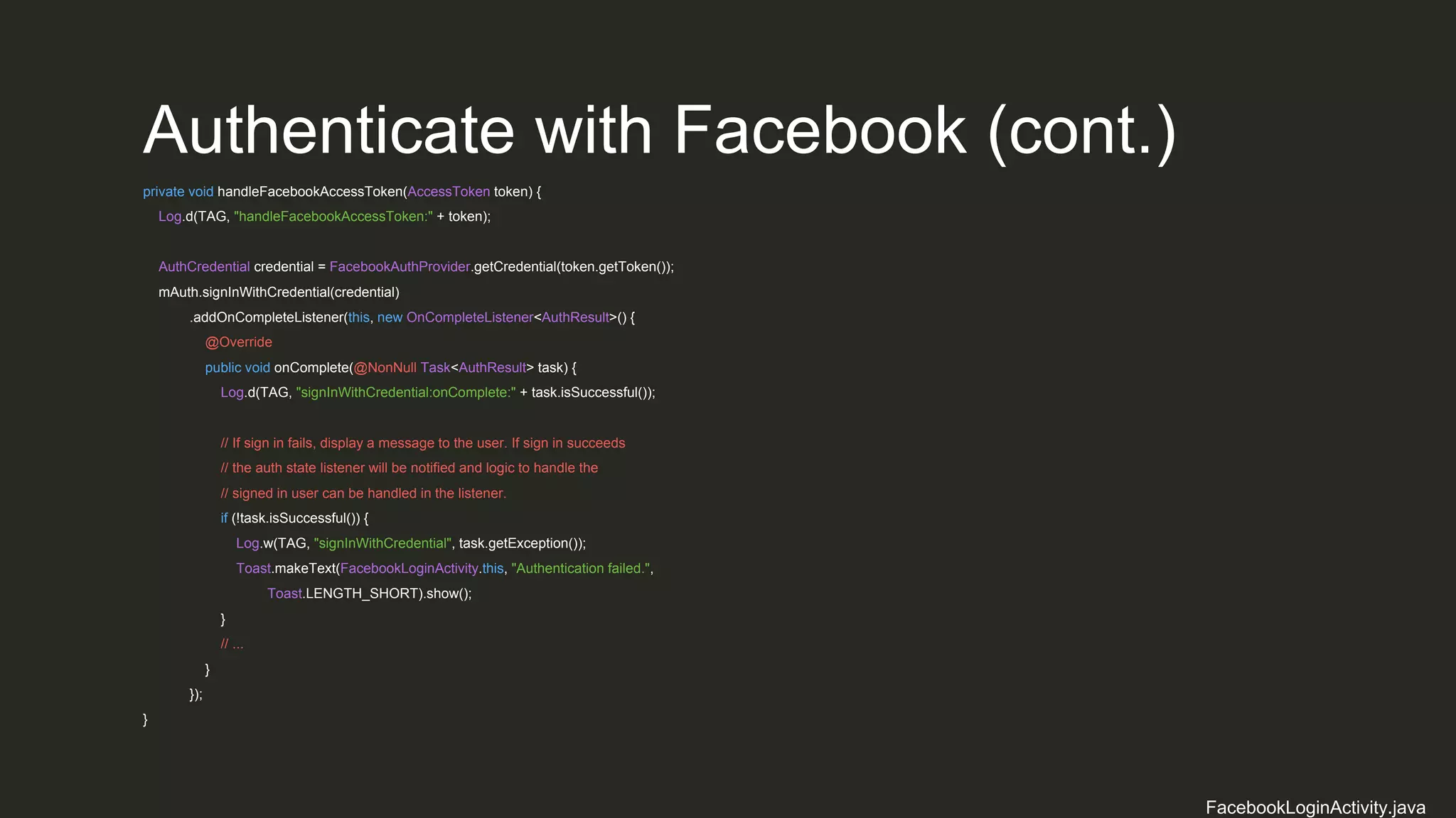 Authenticate with Facebook (cont.)
private void handleFacebookAccessToken(AccessToken token) {
Log.d(TAG, "handleFacebookAccessToken:" + token);
AuthCredential credential = FacebookAuthProvider.getCredential(token.getToken());
mAuth.signInWithCredential(credential)
.addOnCompleteListener(this, new OnCompleteListener<AuthResult>() {
@Override
public void onComplete(@NonNull Task<AuthResult> task) {
Log.d(TAG, "signInWithCredential:onComplete:" + task.isSuccessful());
// If sign in fails, display a message to the user. If sign in succeeds
// the auth state listener will be notified and logic to handle the
// signed in user can be handled in the listener.
if (!task.isSuccessful()) {
Log.w(TAG, "signInWithCredential", task.getException());
Toast.makeText(FacebookLoginActivity.this, "Authentication failed.",
Toast.LENGTH_SHORT).show();
}
// ...
}
});
}
FacebookLoginActivity.java
 
