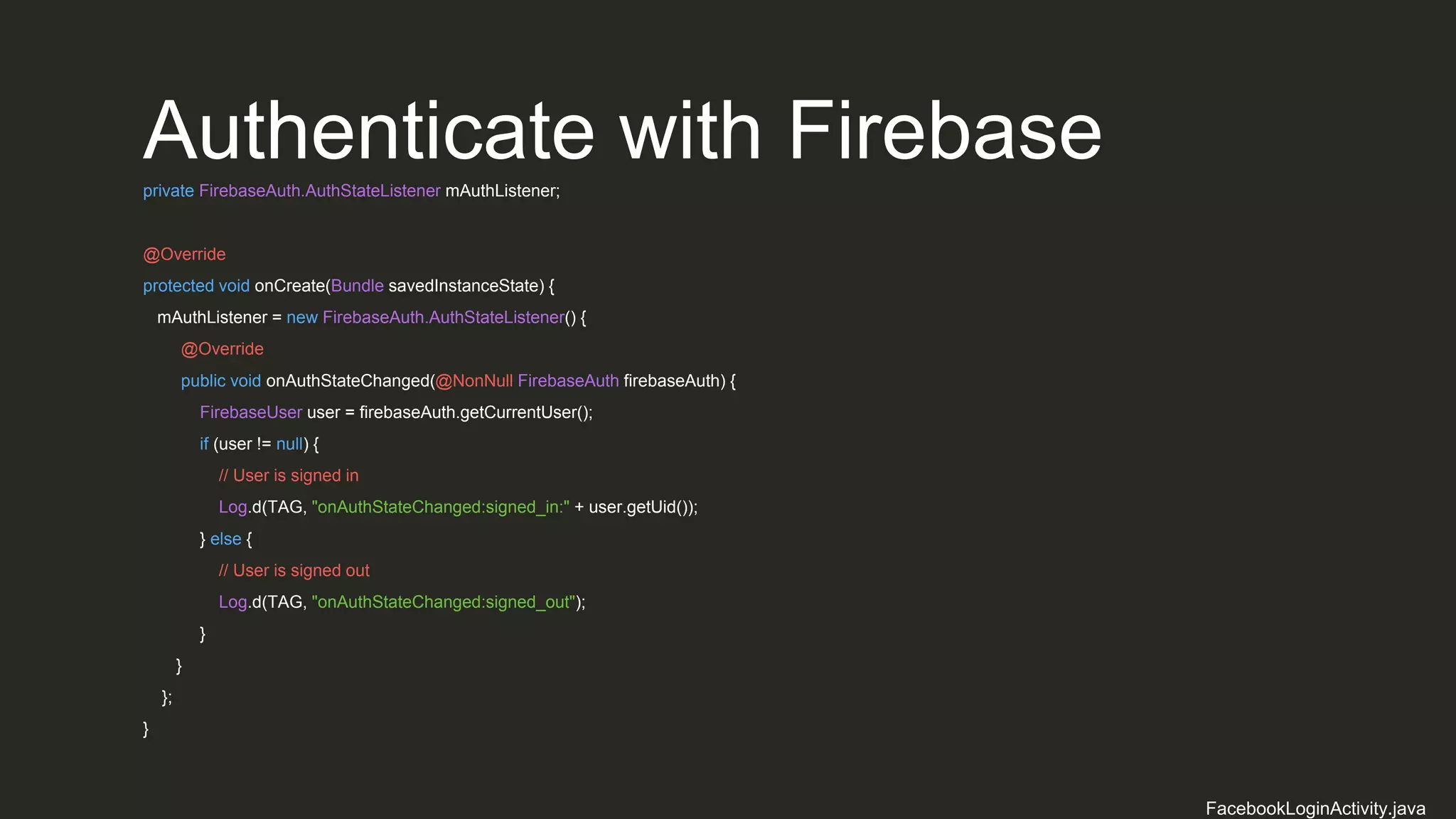 Authenticate with Firebaseprivate FirebaseAuth.AuthStateListener mAuthListener;
@Override
protected void onCreate(Bundle savedInstanceState) {
mAuthListener = new FirebaseAuth.AuthStateListener() {
@Override
public void onAuthStateChanged(@NonNull FirebaseAuth firebaseAuth) {
FirebaseUser user = firebaseAuth.getCurrentUser();
if (user != null) {
// User is signed in
Log.d(TAG, "onAuthStateChanged:signed_in:" + user.getUid());
} else {
// User is signed out
Log.d(TAG, "onAuthStateChanged:signed_out");
}
}
};
}
FacebookLoginActivity.java
 