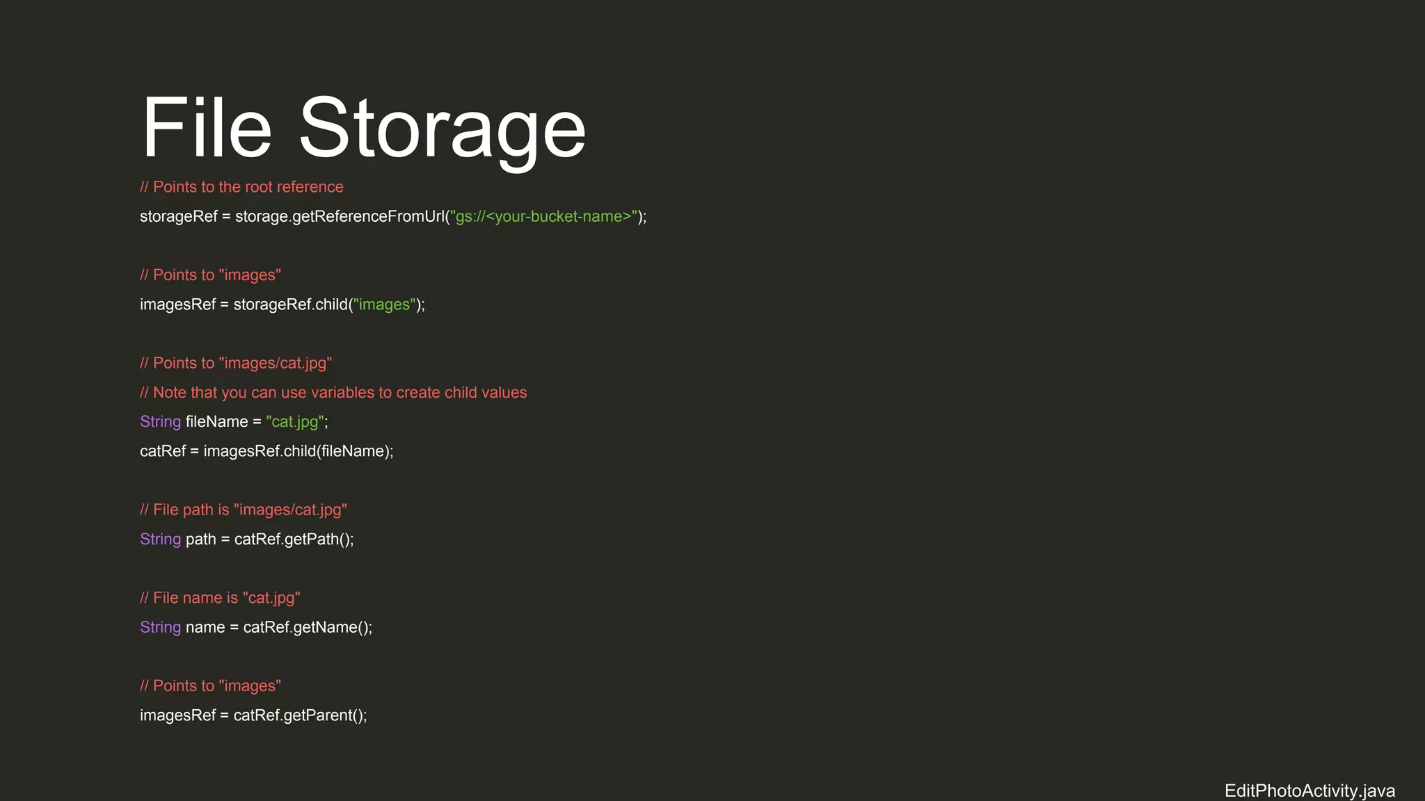 File Storage// Points to the root reference
storageRef = storage.getReferenceFromUrl("gs://<your-bucket-name>");
// Points to "images"
imagesRef = storageRef.child("images");
// Points to "images/cat.jpg"
// Note that you can use variables to create child values
String fileName = "cat.jpg";
catRef = imagesRef.child(fileName);
// File path is "images/cat.jpg"
String path = catRef.getPath();
// File name is "cat.jpg"
String name = catRef.getName();
// Points to "images"
imagesRef = catRef.getParent();
EditPhotoActivity.java
 
