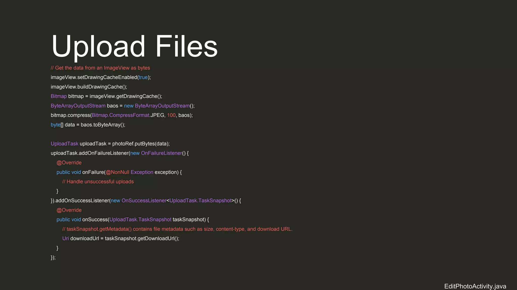 Upload Files// Get the data from an ImageView as bytes
imageView.setDrawingCacheEnabled(true);
imageView.buildDrawingCache();
Bitmap bitmap = imageView.getDrawingCache();
ByteArrayOutputStream baos = new ByteArrayOutputStream();
bitmap.compress(Bitmap.CompressFormat.JPEG, 100, baos);
byte[] data = baos.toByteArray();
UploadTask uploadTask = photoRef.putBytes(data);
uploadTask.addOnFailureListener(new OnFailureListener() {
@Override
public void onFailure(@NonNull Exception exception) {
// Handle unsuccessful uploads
}
}).addOnSuccessListener(new OnSuccessListener<UploadTask.TaskSnapshot>() {
@Override
public void onSuccess(UploadTask.TaskSnapshot taskSnapshot) {
// taskSnapshot.getMetadata() contains file metadata such as size, content-type, and download URL.
Uri downloadUrl = taskSnapshot.getDownloadUrl();
}
});
EditPhotoActivity.java
 