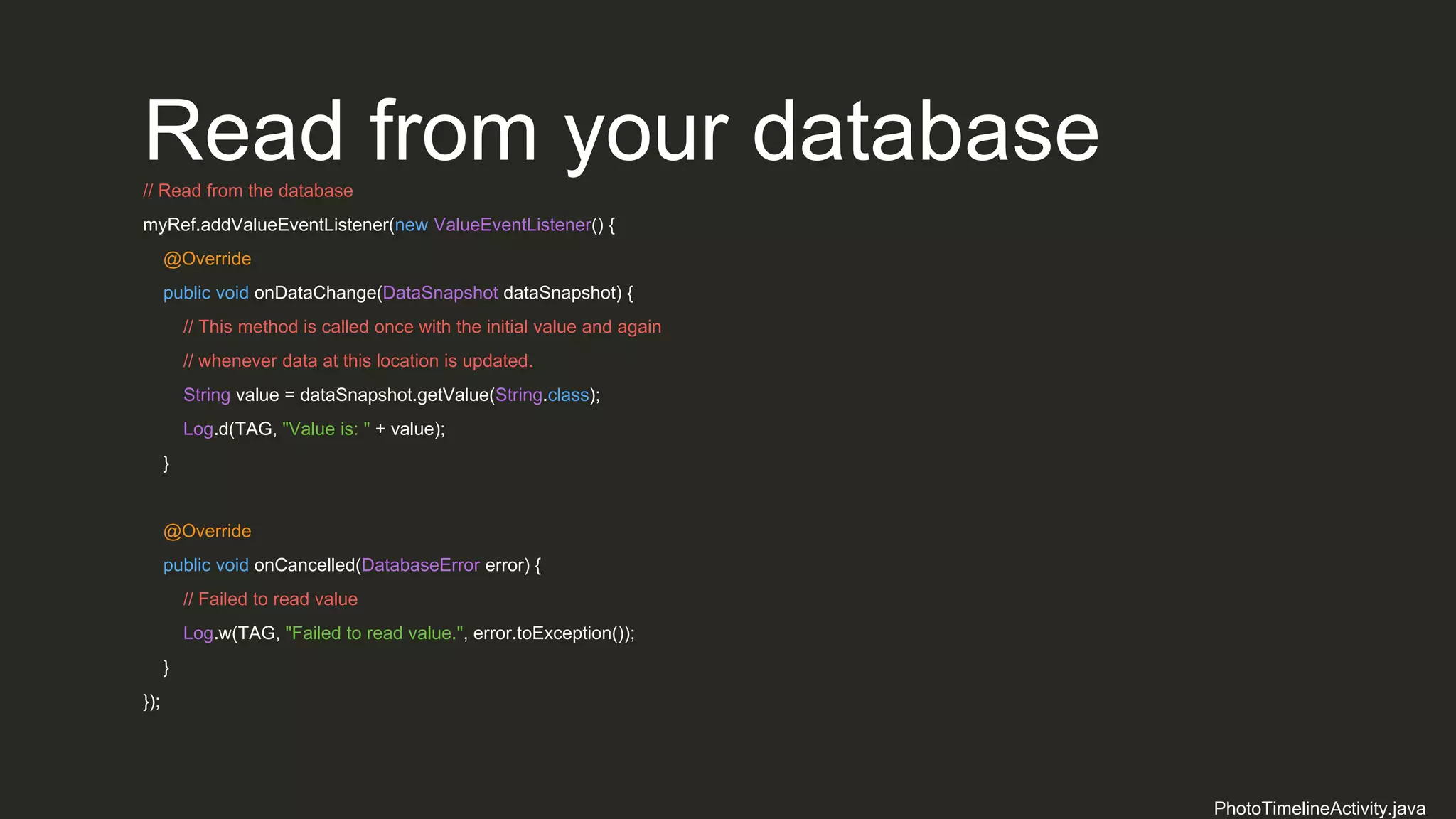 Read from your database// Read from the database
myRef.addValueEventListener(new ValueEventListener() {
@Override
public void onDataChange(DataSnapshot dataSnapshot) {
// This method is called once with the initial value and again
// whenever data at this location is updated.
String value = dataSnapshot.getValue(String.class);
Log.d(TAG, "Value is: " + value);
}
@Override
public void onCancelled(DatabaseError error) {
// Failed to read value
Log.w(TAG, "Failed to read value.", error.toException());
}
});
PhotoTimelineActivity.java
 