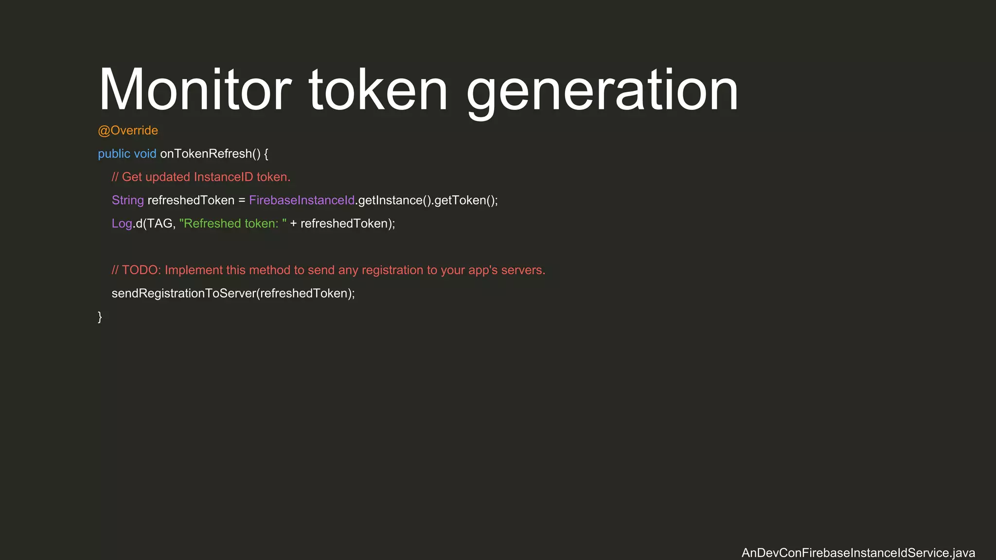 Monitor token generation@Override
public void onTokenRefresh() {
// Get updated InstanceID token.
String refreshedToken = FirebaseInstanceId.getInstance().getToken();
Log.d(TAG, "Refreshed token: " + refreshedToken);
// TODO: Implement this method to send any registration to your app's servers.
sendRegistrationToServer(refreshedToken);
}
AnDevConFirebaseInstanceIdService.java
 
