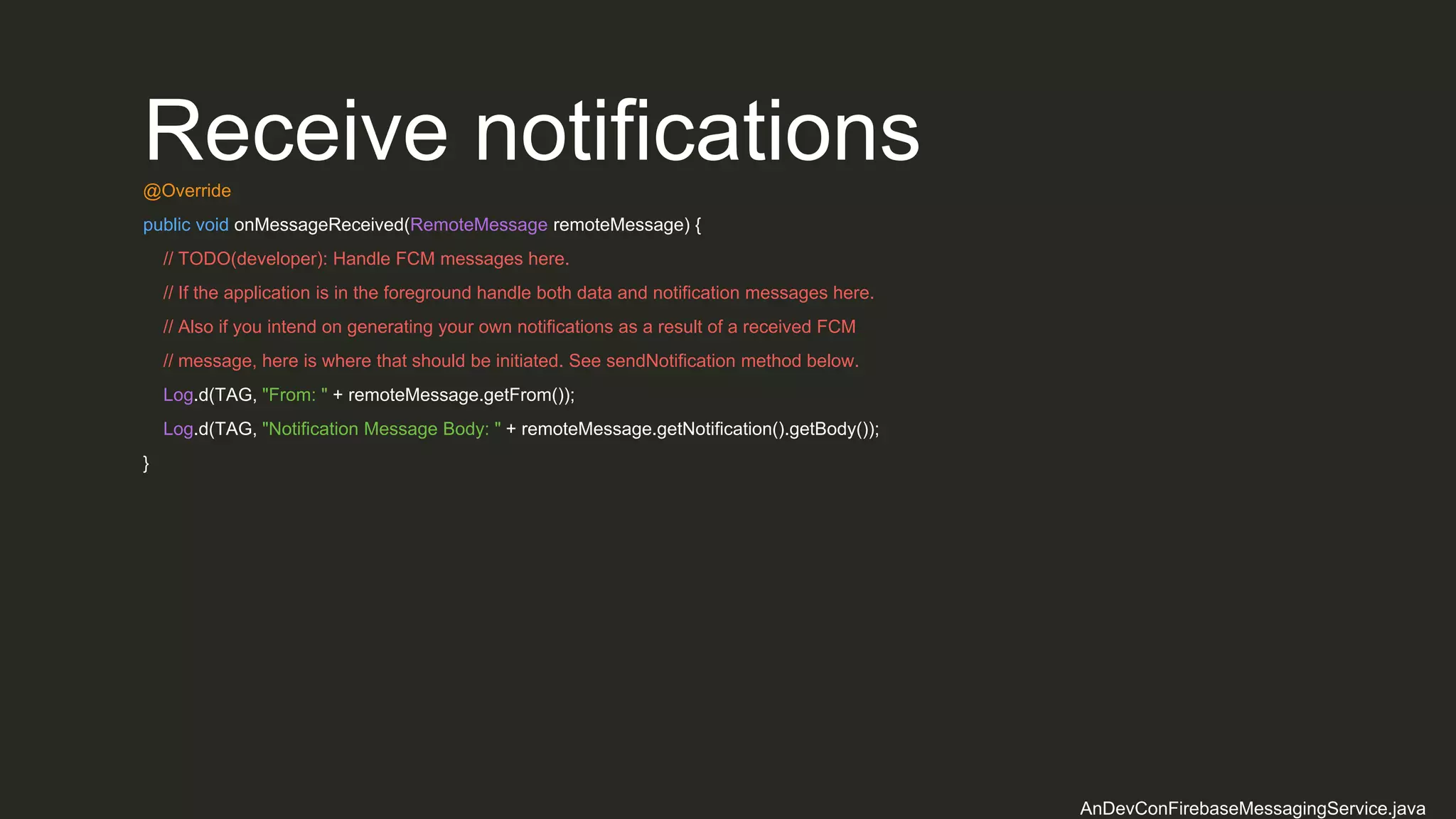 Receive notifications@Override
public void onMessageReceived(RemoteMessage remoteMessage) {
// TODO(developer): Handle FCM messages here.
// If the application is in the foreground handle both data and notification messages here.
// Also if you intend on generating your own notifications as a result of a received FCM
// message, here is where that should be initiated. See sendNotification method below.
Log.d(TAG, "From: " + remoteMessage.getFrom());
Log.d(TAG, "Notification Message Body: " + remoteMessage.getNotification().getBody());
}
AnDevConFirebaseMessagingService.java
 