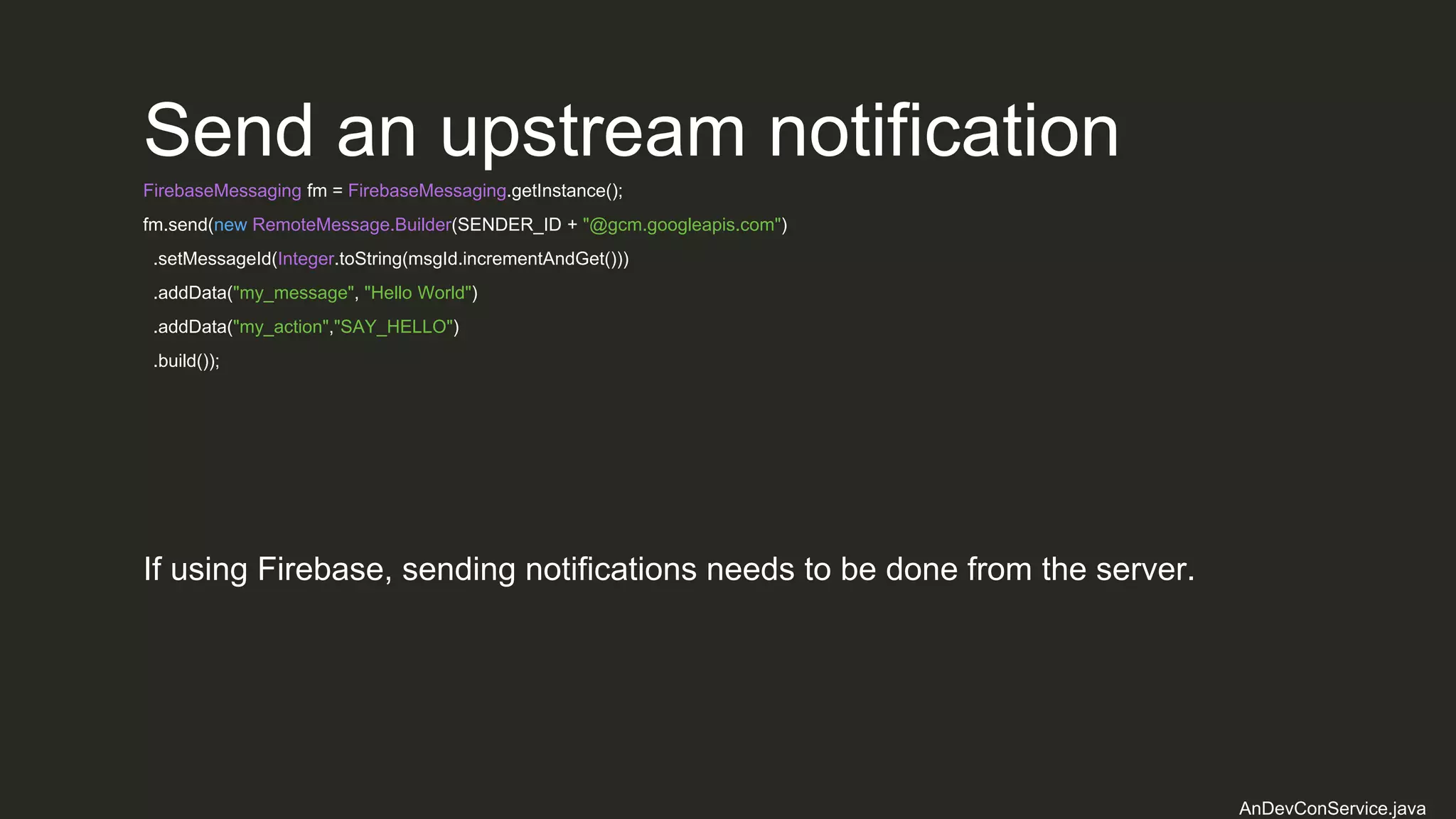 Send an upstream notification
FirebaseMessaging fm = FirebaseMessaging.getInstance();
fm.send(new RemoteMessage.Builder(SENDER_ID + "@gcm.googleapis.com")
.setMessageId(Integer.toString(msgId.incrementAndGet()))
.addData("my_message", "Hello World")
.addData("my_action","SAY_HELLO")
.build());
AnDevConService.java
If using Firebase, sending notifications needs to be done from the server.
 