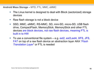 Android Mass Storage – MTD, FTL, MMC, eMMC

     §  The Linux kernel is designed to deal with Block (sectorized) storage
         devices
     §  Raw flash storage is not a block device
     §  SSD, MMC, eMMC, RS-MMC, SD, mini-SD, micro-SD, USB flash
         drive, CompactFlash, MemoryStick, MemoryStick and other FTL
         devices are block devices, not raw flash devices, meaning FTL is
         built in to HW
     §  To use a conventional file system – e.g. ext2, ext3,ext4, XFS, JFS,
         FAT on top of a raw flash device an abstraction layer AKA “Flash
         Translation Layer” or FTL is needed




      Source: http://www.linux-mtd.infradead.org/faq/general.html
                                                                            11
 