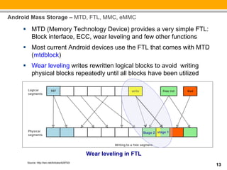 Android Mass Storage – MTD, FTL, MMC, eMMC

     §  MTD (Memory Technology Device) provides a very simple FTL:
         Block interface, ECC, wear leveling and few other functions
     §  Most current Android devices use the FTL that comes with MTD
         (mtdblock)
     §  Wear leveling writes rewritten logical blocks to avoid writing
         physical blocks repeatedly until all blocks have been utilized




                                                                       Stage 2 stage 1




                                                Wear leveling in FTL
      Source: http://lwn.net/Articles/428793/
                                                                                         13
 