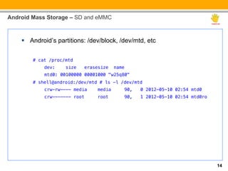 Android Mass Storage – SD and eMMC



    §  Android’s partitions: /dev/block, /dev/mtd, etc


        # cat /proc/mtd!
            dev:     size   erasesize    name!
            mtd0: 00100000 00001000 "w25q80"!
        # shell@android:/dev/mtd # ls -l /dev/mtd!
            crw-rw---- media     media           90,   0 2012-05-10 02:54 mtd0!
            crw------- root      root            90,   1 2012-05-10 02:54 mtd0ro!




                                                                                    14
 