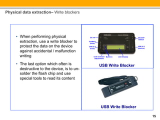 Physical data extraction– Write blockers




     •  When performing physical
        extraction, use a write blocker to
        protect the data on the device
        against accidental / malfunction
        writing
     •  The last option which often is         USB Write Blocker
        destructive to the device, is to un-
        solder the flash chip and use
        special tools to read its content




                                               USB Write Blocker

                                                                   15
 