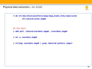 Physical data extraction – dd, dc3dd

         !
         # dd if=/dev/block/platform/omap/omap_hsmmc.0/by-name/cache   !
                "of=/sdcard/cache.imgdd!
         !
         !
         On the host:!
         $ adb pull /sdcard/userdata.imgdd ./userdata.imgdd!
         !
         $ od –x userdata.imgdd!
         !
         $ strings userdata.imgdd | grep <desired pattern regex>!
         !
         !




                                                                           17
 