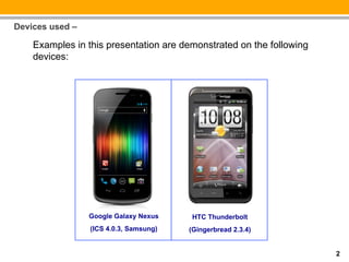 Devices used –

    Examples in this presentation are demonstrated on the following
    devices:




                 Google Galaxy Nexus    HTC Thunderbolt
                 (ICS 4.0.3, Samsung)   (Gingerbread 2.3.4)


                                                                      2
 