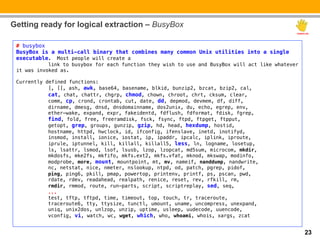 Getting ready for logical extraction – BusyBox

 # busybox!
 BusyBox is a multi-call binary that combines many common Unix utilities into a single
 executable. Most people will create a!
           "link to busybox for each function they wish to use and BusyBox will act like whatever
 it was invoked as.!
 !
 Currently defined functions:!
           "[, [[, ash, awk, base64, basename, blkid, bunzip2, bzcat, bzip2, cal,!
           "cat, chat, chattr, chgrp, chmod, chown, chroot, chrt, cksum, clear,!
           "comm, cp, crond, crontab, cut, date, dd, depmod, devmem, df, diff,!
           "dirname, dmesg, dnsd, dnsdomainname, dos2unix, du, echo, egrep, env,!
           "ether-wake, expand, expr, fakeidentd, fdflush, fdformat, fdisk, fgrep,!
           "find, fold, free, freeramdisk, fsck, fsync, ftpd, ftpget, ftpput,!
           "getopt, grep, groups, gunzip, gzip, hd, head, hexdump, hostid,!
           "hostname, httpd, hwclock, id, ifconfig, ifenslave, inetd, inotifyd,!
           "insmod, install, ionice, iostat, ip, ipaddr, ipcalc, iplink, iproute,!
           "iprule, iptunnel, kill, killall, killall5, less, ln, logname, losetup,!
           "ls, lsattr, lsmod, lsof, lsusb, lzop, lzopcat, md5sum, microcom, mkdir,!
           "mkdosfs, mke2fs, mkfifo, mkfs.ext2, mkfs.vfat, mknod, mkswap, modinfo,!
           "modprobe, more, mount, mountpoint, mt, mv, nameif, nanddump, nandwrite,!
           "nc, netstat, nice, nmeter, nslookup, ntpd, od, patch, pgrep, pidof,!
           "ping, ping6, pkill, pmap, powertop, printenv, printf, ps, pscan, pwd,!
           "rdate, rdev, readahead, realpath, renice, reset, rev, rfkill, rm,!
           "rmdir, rmmod, route, run-parts, script, scriptreplay, sed, seq,!
           "...!
           "test, tftp, tftpd, time, timeout, top, touch, tr, traceroute,!
           "traceroute6, tty, ttysize, tunctl, umount, uname, uncompress, unexpand,!
           "uniq, unix2dos, unlzop, unzip, uptime, usleep, uudecode, uuencode,!
           "vconfig, vi, watch, wc, wget, which, who, whoami, whois, xargs, zcat!


                                                                                                    23
 