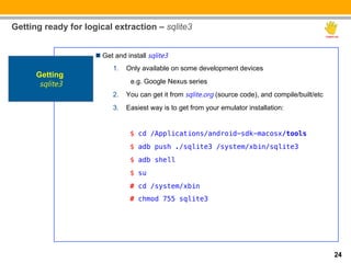 Getting ready for logical extraction – sqlite3


                     n  Get and install sqlite3
                           1.  Only available on some development devices
      Getting
       sqlite3                    e.g. Google Nexus series
                           2.  You can get it from sqlite.org (source code), and compile/built/etc
                           3.  Easiest way is to get from your emulator installation:


                                "$ cd /Applications/android-sdk-macosx/tools!
                                "$ adb push ./sqlite3 /system/xbin/sqlite3!
                                "$ adb shell !
                                "$ su!
                                "# cd /system/xbin!
                                "# chmod 755 sqlite3!




                                                                                                     24
 