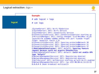 Logical extraction: logs –


                         Example:
                         # adb logcat > logs!
      logcat             # cat logs!
                         !
                         /SystemServer( 197): Wi-Fi P2pService!
                         I/SystemServer( 197): Wi-Fi Service!
                         I/SystemServer( 197): Connectivity Service!
                         D/ConnectivityService( 197): ConnectivityService starting up!
                         I/ActivityManager( 197): Config changed: {1.0 0mcc0mnc en_US
                         layoutdir=0 sw360dp w360dp h592dp nrml port ?uimode ?night
                         finger -keyb/v/h -nav/h s.3}!
                         E/ConnectivityService( 197): Ignoring protectedNetwork 10!
                         E/ConnectivityService( 197): Ignoring protectedNetwork 11!
                         E/ConnectivityService( 197): Ignoring protectedNetwork 12!
                         E/MobileDataStateTracker( 197): default: Ignoring feature
                         request because could not acquire PhoneService!
                         E/MobileDataStateTracker( 197): default: Could not enable APN
                         type "default"!
                         D/NetworkManagementService( 197): Registering observer!
                         D/NetworkManagementService( 197): Registering observer!
                         I/WifiService( 197): WifiService starting up with Wi-Fi enabled!
                         D/NetworkManagementService( 197): rsp <213 00:90:4c:11:22:33
                         0.0.0.0 0 [down broadcast multicast]>!

                         !

                                                                                        27
 