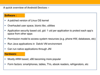 A quick overview of Android Devices –


Software :

§  A patched version of Linux OS kernel

§  Overhauled user space, bionic libc, utilities
§  Application security based uid, gid: 1 uid per application to protect each app’s
    space from other apps

§  Permission model to access system resources (e.g. phone HW, databases, etc)

§  Run Java applications in Dalvik VM environment

§  Can run native applications through JNI

Hardware:

§  Mostly ARM based, x86 becoming more popular

§  Form factors: smartphones, tables, TVs, ebook readers, refrigerators, etc
 