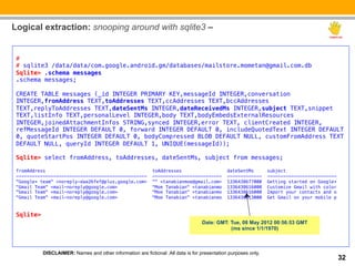 Logical extraction: snooping around with sqlite3 –

 !
 #!
 # sqlite3 /data/data/com.google.android.gm/databases/mailstore.mometan@gmail.com.db!
 Sqlite> .schema messages!
 .schema messages;!
 !
 CREATE TABLE messages (_id INTEGER PRIMARY KEY,messageId INTEGER,conversation
 INTEGER,fromAddress TEXT,toAddresses TEXT,ccAddresses TEXT,bccAddresses
 TEXT,replyToAddresses TEXT,dateSentMs INTEGER,dateReceivedMs INTEGER,subject TEXT,snippet
 TEXT,listInfo TEXT,personalLevel INTEGER,body TEXT,bodyEmbedsExternalResources
 INTEGER,joinedAttachmentInfos STRING,synced INTEGER,error TEXT, clientCreated INTEGER,
 refMessageId INTEGER DEFAULT 0, forward INTEGER DEFAULT 0, includeQuotedText INTEGER DEFAULT
 0, quoteStartPos INTEGER DEFAULT 0, bodyCompressed BLOB DEFAULT NULL, customFromAddress TEXT
 DEFAULT NULL, queryId INTEGER DEFAULT 1, UNIQUE(messageId));!
 !
 Sqlite> select fromAddress, toAddresses, dateSentMs, subject from messages; !
 !
 fromAddress                                                toAddresses                       dateSentMs        subject                   !
 -------------------------------------------------          --------------------------        -------------     --------------------------!
 "Google+ team" <noreply-daa26fef@plus.google.com>          "" <tanabianmoe@gmail.com>        1336438677000     Getting started on Google+!
 "Gmail Team" <mail-noreply@google.com>                     "Moe Tanabian" <tanabianmo        1336438616000     Customize Gmail with color!
 "Gmail Team" <mail-noreply@google.com>                     "Moe Tanabian" <tanabianmo        1336438616000     Import your contacts and o!
 "Gmail Team" <mail-noreply@google.com>                     "Moe Tanabian" <tanabianmo        1336438613000     Get Gmail on your mobile p!
 !
 !
 Sqlite>   !
                                                                                  Date: GMT: Tue, 08 May 2012 00:56:53 GMT
                                                                                             (ms since 1/1/1970)



           DISCLAIMER: Names and other information are fictional .All data is for presentation purposes only.
                                                                                                                                              32
 