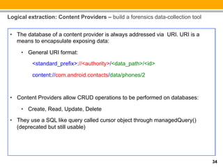Logical extraction: Content Providers – build a forensics data-collection tool


 •  The database of a content provider is always addressed via URI. URI is a
    means to encapsulate exposing data:

     •  General URI format:
          <standard_prefix>://<authority>/<data_path>/<id>

          content://com.android.contacts/data/phones/2



 •  Content Providers allow CRUD operations to be performed on databases:

     •  Create, Read, Update, Delete

 •  They use a SQL like query called cursor object through managedQuery()
    (deprecated but still usable)




                                                                                 34
 