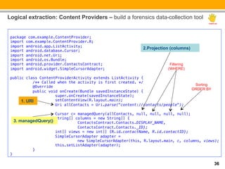 Logical extraction: Content Providers – build a forensics data-collection tool

 !
 package com.example.ContentProvider; !
 import com.example.ContentProvider.R;!
 import android.app.ListActivity; !
                                                                2.Projection (columns)
 import android.database.Cursor; !
 import android.net.Uri; !
 import android.os.Bundle; !
 import android.provider.ContactsContract; !                                Filtering
 import android.widget.SimpleCursorAdapter; !                              (WHERE)
 !
 public class ContentProviderActivity extends ListActivity { !
          "/** Called when the activity is first created. */ !
                                                                                          Sorting
          "@Override !
                                                                                         ORDER BY
          "public void onCreate(Bundle savedInstanceState) { !
          "         "super.onCreate(savedInstanceState); !
          "
      1. URI        "setContentView(R.layout.main); !
          "         "Uri allContacts = Uri.parse("content://contacts/people"); !
 !
             "         "Cursor c= managedQuery(allContacts, null, null, null, null); !
             "         "String[] columns = new String[] { !
      3. managedQuery()"
             "                   "ContactsContract.Contacts.DISPLAY_NAME, !
             "         "         "ContactsContract.Contacts._ID};!
             "         "int[] views = new int[] {R.id.contactName, R.id.contactID}; !
             "         "SimpleCursorAdapter adapter = !
             "         "         "new SimpleCursorAdapter(this, R.layout.main, c, columns, views); !
             "         "this.setListAdapter(adapter); !
             "}!
 }!

                                                                                                    36
 