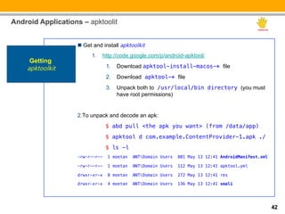 Android Applications – apktoolit


                    n  Get and install apktoolkit
                          1.  http://code.google.com/p/android-apktool/
     Getting
    apktoolkit                   1.  Download apktool-install-macos-* file
                                 2.  Download apktool-* file
                                 3.  Unpack both to /usr/local/bin directory (you must
                                     have root permissions)


                    2. To unpack and decode an apk:
                               "$ abd pull <the apk you want> (from /data/app)!
                               "$ apktool d com.example.ContentProvider-1.apk ./!
                               "$ ls -l !
                    -rw-r--r--   1 moetan   ANTDomain Users   801 May 13 12:41 AndroidManifest.xml!

                    -rw-r--r--   1 moetan   ANTDomain Users   112 May 13 12:41 apktool.yml!

                    drwxr-xr-x   8 moetan   ANTDomain Users   272 May 13 12:41 res!

                    drwxr-xr-x   4 moetan   ANTDomain Users   136 May 13 12:41 smali




                                                                                                       42
 