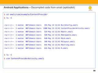 Android Applications – Decompiled code from smali (apktoolkit)

$ cd smali/com/example/ContentProvider!
$ ls -l !
!
-rw-r--r--   1 moetan   ANTDomain Users    355 May 13 12:41 BuildConfig.smali!

-rw-r--r--   1 moetan   ANTDomain Users   2400 May 13 12:41 ContentProviderActivity.smali!

-rw-r--r--   1 moetan   ANTDomain Users    519 May 13 12:41 R$attr.smali!

-rw-r--r--   1 moetan   ANTDomain Users    599 May 13 12:41 R$drawable.smali!

-rw-r--r--   1 moetan   ANTDomain Users    640 May 13 12:41 R$id.smali!
-rw-r--r--   1 moetan   ANTDomain Users    588 May 13 12:41 R$layout.smali!

-rw-r--r--   1 moetan   ANTDomain Users    641 May 13 12:41 R$string.smali!

-rw-r--r--   1 moetan   ANTDomain Users    616 May 13 12:41 R.smali!

!

$ ls –l!
$ vim ContentProviderActivity.smali!
!
!


                                                                                              44
 