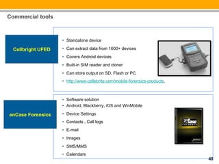 Commercial tools



                    •  Standalone device

  Cellbright UFED   •  Can extract data from 1600+ devices
                    •  Covers Android devices
                    •  Built-in SIM reader and cloner
                    •  Can store output on SD, Flash or PC
                    •  http://www.cellebrite.com/mobile-forensics-products,



                    •  Software solution
                    •  Android, Blackberry, iOS and WinMobile

enCase Forensics    •  Device Settings
                    •  Contacts , Call logs
                    •  E-mail
                    •  Images
                    •  SMS/MMS
                    •  Calendars
                                                                              49
 