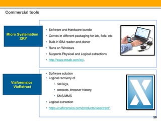 Commercial tools



                    •  Software and Hardware bundle
Micro Systemation   •  Comes in different packaging for lab, field, etc
       XRY
                    •  Built-in SIM reader and cloner
                    •  Runs on Windows
                    •  Supports Physical and Logical extractions
                    •  http://www.msab.com/xry,



                    •  Software solution
                    •  Logical recovery of
  Viaforensics            •  call logs,
   ViaExtract
                          •  contacts, browser history,
                          •  SMS/MMS
                    •  Logical extraction
                    •  https://viaforensics.com/products/viaextract/,
                    !
                                                                          50
 