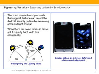 Bypassing Security – Bypassing pattern by Smudge Attack


__:
•  There are research and proposals
  that suggest that one can detect the
  Android security pattern by examining
  screen’s touch residue

•  While there are some merits in these,
   still it is pretty hard to do this
   consistently.




                                                                                     Smudge pattern on a device: Before and
                                                                                          after contrast adjustment
      Photography and Lighting setup


      Source: Smudge Attacks on Smartphone Touch Screens, By: Adam J. Aviv, et al.
                                                                                                                              7
 