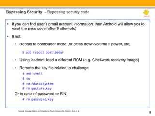 Bypassing Security – Bypassing security code


__: you can find user’s gmail account information, then Android will allow you to
•  If
   reset the pass code (after 5 attempts)

•  If not:
     •  Reboot to bootloader mode (or press down-volume + power, etc)

             $ adb reboot bootloader

     •  Using fastboot, load a different ROM (e.g. Clockwork recovery image)

     •  Remove the key file related to challenge
             $ adb shell!
             $ su
             # cd /data/system!
             # rm gesture.key!
     Or in case of password or PIN:
             # rm password.key!
             !

       Source: Smudge Attacks on Smartphone Touch Screens, By: Adam J. Aviv, et al.
                                                                                      8
 