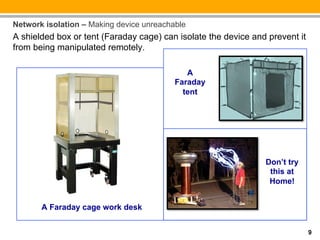 Network isolation – Making device unreachable
A shielded box or tent (Faraday cage) can isolate the device and prevent it
from being manipulated remotely.

                                             A
                                          Faraday
                                            tent




                                                                Don’t try
                                                                 this at
                                                                 Home!


       A Faraday cage work desk


                                                                              9
 