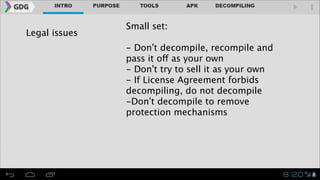 Legal issues

Small set:
!

- Don’t decompile, recompile and
pass it off as your own
- Don’t try to sell it as your own
- If License Agreement forbids
decompiling, do not decompile
-Don’t decompile to remove
protection mechanisms

 