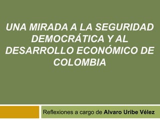 UNA MIRADA A LA SEGURIDAD 
DEMOCRÁTICA Y AL 
DESARROLLO ECONÓMICO DE 
COLOMBIA 
Reflexiones a cargo de Alvaro Uribe Vélez 
 