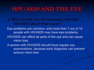 HIV/AIDS AND THE EYE
a) Why should you tell someone who has
HIV/AIDS about their eyes?
Eye problems are common, and more than 7 out of 10
people with HIV/AIDS may have eye problems.
HIV/AIDS can affect all parts of the eye and can cause
vision loss.
A person with HIV/AIDS should have regular eye
examinations, because early diagnosis can prevent
serious vision loss
 