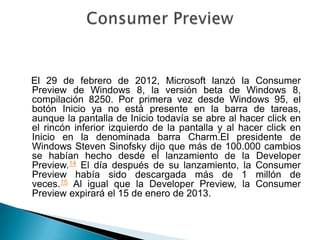 El 29 de febrero de 2012, Microsoft lanzó la Consumer
Preview de Windows 8, la versión beta de Windows 8,
compilación 8250. Por primera vez desde Windows 95, el
botón Inicio ya no está presente en la barra de tareas,
aunque la pantalla de Inicio todavía se abre al hacer click en
el rincón inferior izquierdo de la pantalla y al hacer click en
Inicio en la denominada barra Charm.El presidente de
Windows Steven Sinofsky dijo que más de 100.000 cambios
se habían hecho desde el lanzamiento de la Developer
Preview.14 El día después de su lanzamiento, la Consumer
Preview había sido descargada más de 1 millón de
veces.15 Al igual que la Developer Preview, la Consumer
Preview expirará el 15 de enero de 2013.
 
