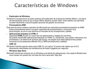   Explorador de Windows
Windows 8 incorporará en la parte superior del explorador de archivos la interfaz Ribbon, una barra
   de herramientas como la que incluye Office desde la versión 2007. Esta interfaz nos permitirá
   acceder fácilmente a las principales opciones de gestión de archivos.
  Procesadores ARM
Éste será el primer sistema operativo de Microsoft que soportará procesadores basados en ARM.
   Estos procesadores tienen una gran capacidad de procesamiento y consumen muy
   poca energía, es por lo que dominan el mercado de los smartphones y tablets.
  Aplicaciones basadas en HTML 5
   Soportará HTML 5 para un nuevo tipo de aplicaciones y widgets de escritorio.
   Se podrán desarrollar aplicaciones basadas en HTML 5 y JavaScript, que podrán interactuar con
   el hardware y el sistema de archivos del equipo. Se espera que estas aplicaciones puedan
   funcionar en procesadores x86/x64 (PC) y ARM (smartphones y tablets).
  USB 3.0
Windows 8 tendrá soporte nativo para USB 3.0, el cual es 10 veces más rápido que el 2.0,
   alcanzando velocidades de transferencia de hasta 5 gigabits por segundo.
  Windows App Store
Microsoft incluirá por primera vez en Windows una tienda de aplicaciones. Una captura filtrada hace
   unos meses nos puede dar una idea de cómo será esta “App Stor
 