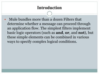 Introduction
 Mule bundles more than a dozen Filters that
determine whether a message can proceed through
an application flow. The simplest filters implement
basic logic operators (such as and, or, and not), but
these simple elements can be combined in various
ways to specify complex logical conditions.
 
