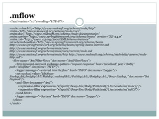 .mflow
<?xml version="1.0" encoding="UTF-8"?>
<mule xmlns:http="http://www.mulesoft.org/schema/mule/http"
xmlns="http://www.mulesoft.org/schema/mule/core"
xmlns:doc="http://www.mulesoft.org/schema/mule/documentation"
xmlns:spring="http://www.springframework.org/schema/beans" version="EE-3.4.0"
xmlns:xsi="http://www.w3.org/2001/XMLSchema-instance"
xsi:schemaLocation="http://www.springframework.org/schema/beans
http://www.springframework.org/schema/beans/spring-beans-current.xsd
http://www.mulesoft.org/schema/mule/core
http://www.mulesoft.org/schema/mule/core/current/mule.xsd
http://www.mulesoft.org/schema/mule/http http://www.mulesoft.org/schema/mule/http/current/mule-
http.xsd">
<flow name="AndFilterFlow1" doc:name="AndFilterFlow1">
<http:inbound-endpoint exchange-pattern="request-response" host="localhost" port="8089"
path="andfilter" doc:name="HTTP"/>
<logger message="--entered into the flow" level="INFO" doc:name="Logger"/>
<set-payload value="<Soap-
Env><Body><Path>mulesoft</Path></Body></Soap-Env>" doc:name="Set
Payload"/>
<and-filter doc:name="And">
<expression-filter expression="#[xpath('/Soap-Env/Body/Path/text()').text.contains('mule')]"/>
<expression-filter expression="#[xpath('/Soap-Env/Body/Path/text()').text.contains('soft')]"/>
</and-filter>
<logger message="--Success" level="INFO" doc:name="Logger"/>
</flow>
</mule>
 