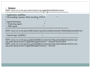 Output:
INFO 2015-12-12 06:49:37,897 [main] org.mule.DefaultMuleContext:
**********************************************************************
* Application: AndFilter *
* OS encoding: Cp1252, Mule encoding: UTF-8 *
* *
* Agents Running: *
* Clustering Agent *
* JMX Agent *
**********************************************************************
INFO 2015-12-12 06:49:37,898 [main] org.mule.module.launcher.MuleDeploymentService:
++++++++++++++++++++++++++++++++++++++++++++++++++++++++++++
+ Started app 'AndFilter' +
++++++++++++++++++++++++++++++++++++++++++++++++++++++++++++
INFO 2015-12-12 06:49:41,558 [[AndFilter].connector.http.mule.default.receiver.02]
org.mule.api.processor.LoggerMessageProcessor: --entered into the flow
INFO 2015-12-12 06:49:42,214 [[AndFilter].connector.http.mule.default.receiver.02]
org.mule.api.processor.LoggerMessageProcessor: --Success
 