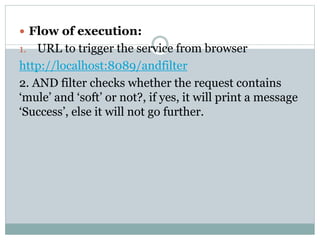 Flow of execution:
1. URL to trigger the service from browser
http://localhost:8089/andfilter
2. AND filter checks whether the request contains
‘mule’ and ‘soft’ or not?, if yes, it will print a message
‘Success’, else it will not go further.
 