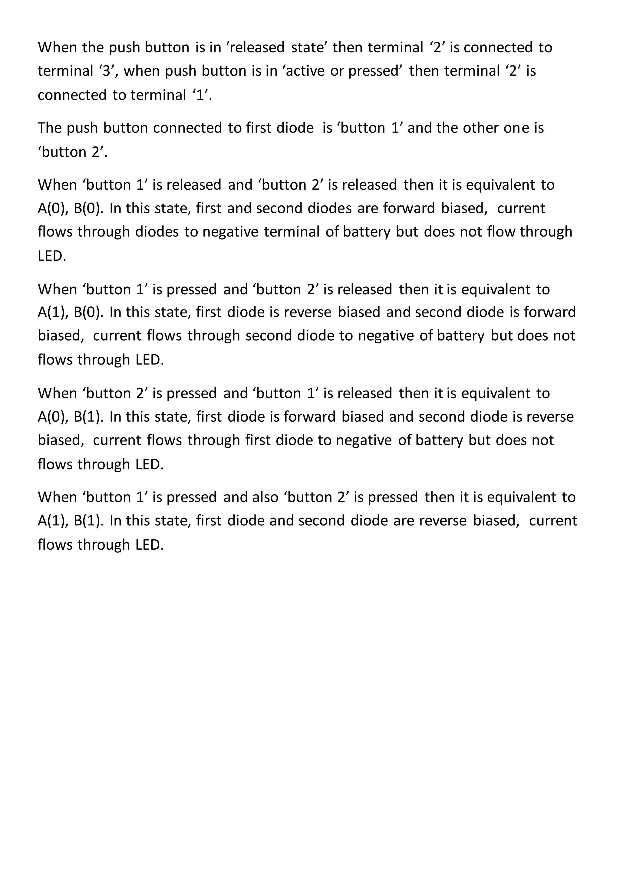When the push button is in ‘released state’ then terminal ‘2’ is connected to
terminal ‘3’, when push button is in ‘active or pressed’ then terminal ‘2’ is
connected to terminal ‘1’.
The push button connected to first diode is ‘button 1’ and the other one is
‘button 2’.
When ‘button 1’ is released and ‘button 2’ is released then it is equivalent to
A(0), B(0). In this state, first and second diodes are forward biased, current
flows through diodes to negative terminal of battery but does not flow through
LED.
When ‘button 1’ is pressed and ‘button 2’ is released then it is equivalent to
A(1), B(0). In this state, first diode is reverse biased and second diode is forward
biased, current flows through second diode to negative of battery but does not
flows through LED.
When ‘button 2’ is pressed and ‘button 1’ is released then it is equivalent to
A(0), B(1). In this state, first diode is forward biased and second diode is reverse
biased, current flows through first diode to negative of battery but does not
flows through LED.
When ‘button 1’ is pressed and also ‘button 2’ is pressed then it is equivalent to
A(1), B(1). In this state, first diode and second diode are reverse biased, current
flows through LED.
 