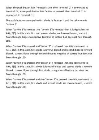 When the push button is in ‘released state’ then terminal ‘2’ is connected to
terminal ‘3’, when push button is in ‘active or pressed’ then terminal ‘2’ is
connected to terminal ‘1’.
The push button connected to first diode is ‘button 1’ and the other one is
‘button 2’.
When ‘button 1’ is released and ‘button 2’ is released then it is equivalent to
A(0), B(0). In this state, first and second diodes are forward biased, current
flows through diodes to negative terminal of battery but does not flow through
LED.
When ‘button 1’ is pressed and ‘button 2’ is released then it is equivalent to
A(1), B(0). In this state, first diode is reverse biased and second diode is forward
biased, current flows through second diode to negative of battery but does not
flows through LED.
When ‘button 2’ is pressed and ‘button 1’ is released then it is equivalent to
A(0), B(1). In this state, first diode is forward biased and second diode is reverse
biased, current flows through first diode to negative of battery but does not
flows through LED.
When ‘button 1’ is pressed and also ‘button 2’ is pressed then it is equivalent to
A(1), B(1). In this state, first diode and second diode are reverse biased, current
flows through LED.
 