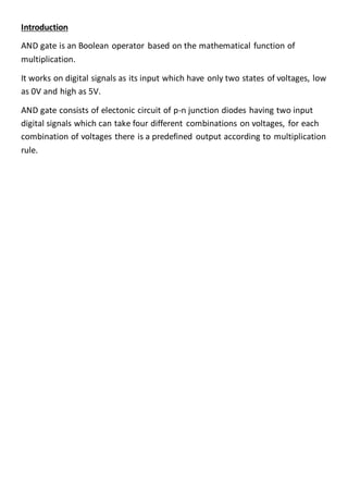 Introduction
AND gate is an Boolean operator based on the mathematical function of
multiplication.
It works on digital signals as its input which have only two states of voltages, low
as 0V and high as 5V.
AND gate consists of electonic circuit of p-n junction diodes having two input
digital signals which can take four different combinations on voltages, for each
combination of voltages there is a predefined output according to multiplication
rule.
 